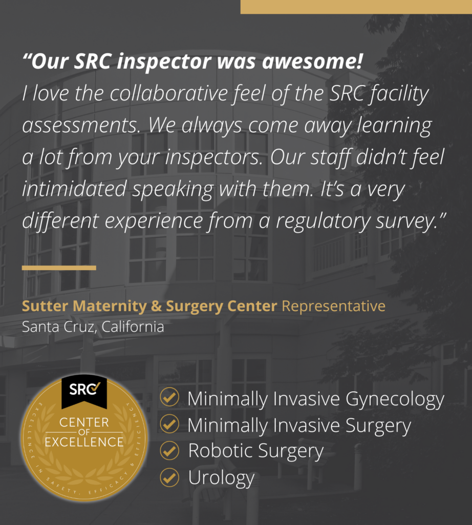 Provider testimony from Sutter Maternity and Surgery Center, "Our SRC inspector was awesome! I love the collaborative feel of the SRC facility assessments. We always come away learning a lot from your inspectors. Our staff didn’t feel intimidated speaking with them. It’s a very different experience from a regulatory survey.